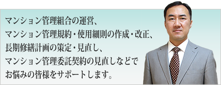マンション管理組合の運営、マンション管理規約・使用細則の作成・改正、長期修繕計画の策定・見直し、マンション管理委託契約の見直しなどでお悩みの皆様をサポートします。