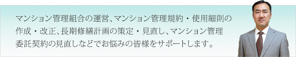マンション管理組合の運営、マンション管理規約・使用細則の作成・改正、長期修繕計画の策定・見直し、マンション管理委託契約の見直しなどでお悩みの皆様をサポートします。